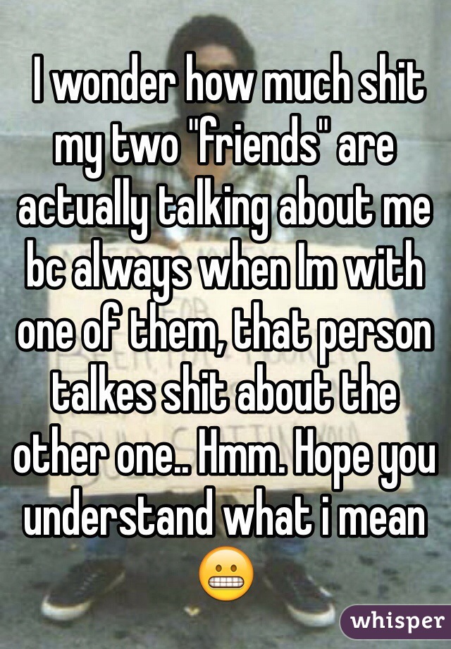  I wonder how much shit my two "friends" are actually talking about me bc always when Im with one of them, that person talkes shit about the other one.. Hmm. Hope you understand what i mean😬 