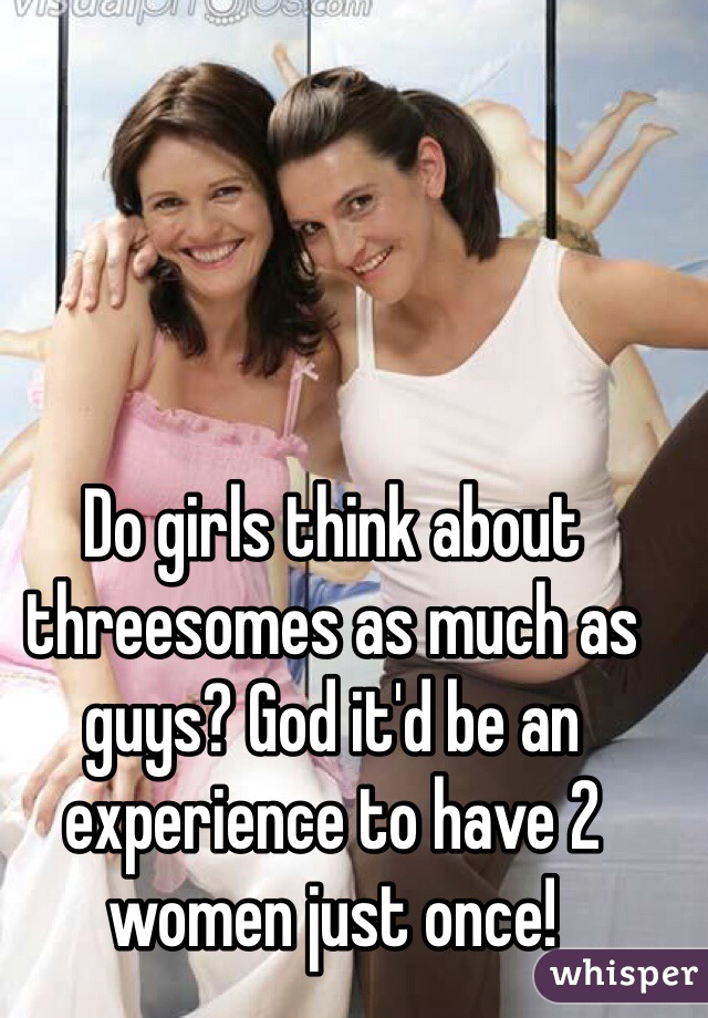 Do girls think about threesomes as much as guys? God it'd be an experience to have 2 women just once!