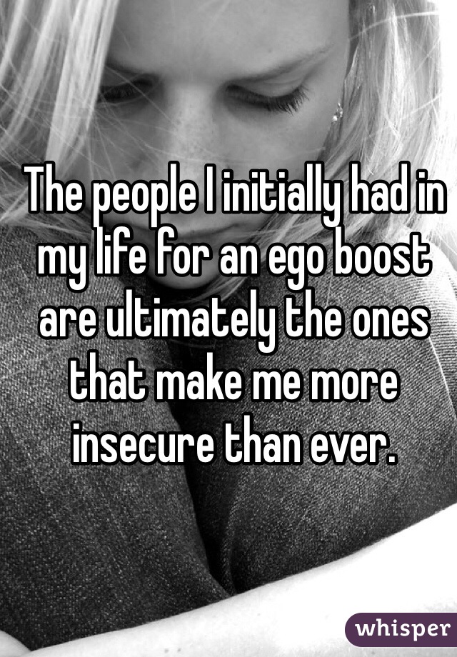 The people I initially had in my life for an ego boost are ultimately the ones that make me more insecure than ever. 