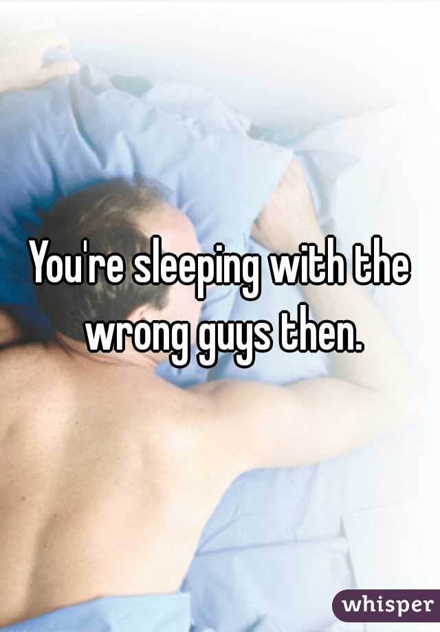 You're sleeping with the wrong guys then.