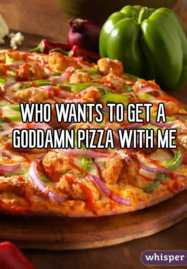 WHO WANTS TO GET A GODDAMN PIZZA WITH ME