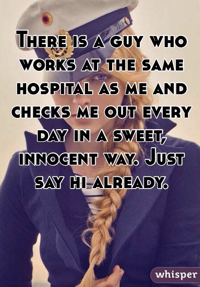 There is a guy who works at the same hospital as me and checks me out every day in a sweet, innocent way. Just say hi already. 