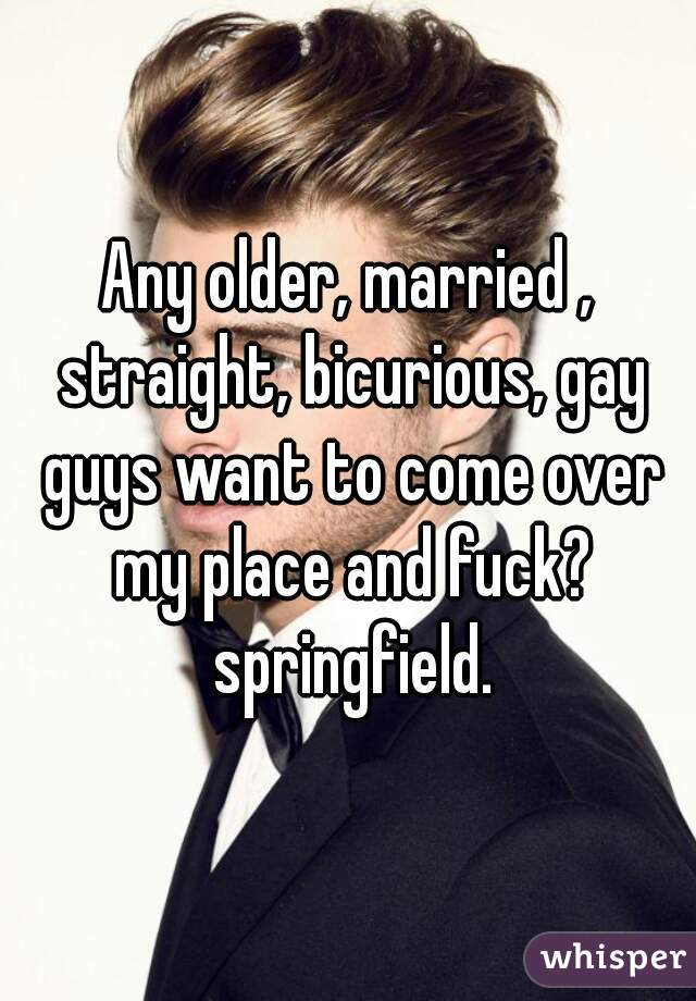 Any older, married , straight, bicurious, gay guys want to come over my place and fuck? springfield.