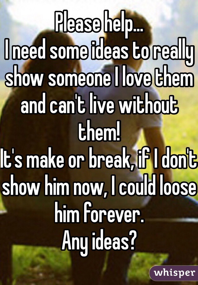 Please help... 
I need some ideas to really show someone I love them and can't live without them! 
It's make or break, if I don't show him now, I could loose him forever. 
Any ideas?