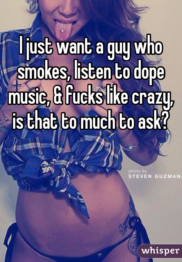 I just want a guy who smokes, listen to dope music, & fucks like crazy, is that to much to ask?