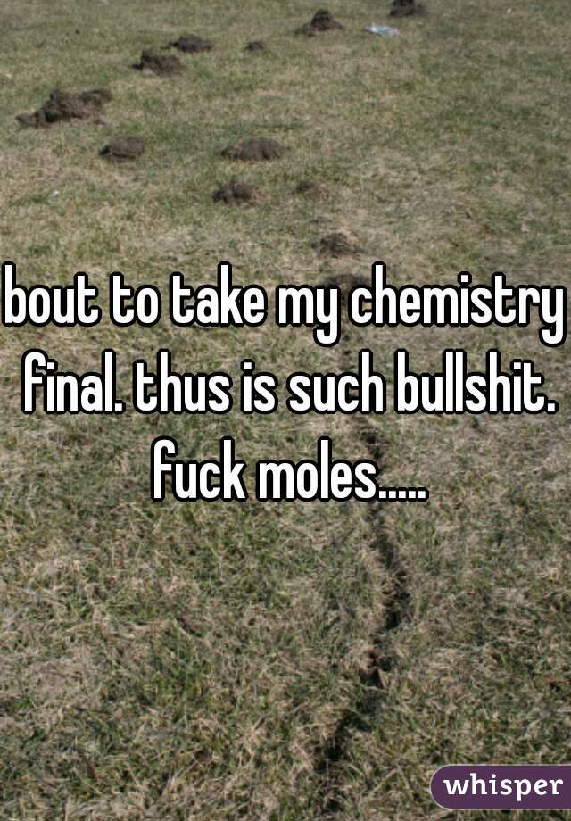 bout to take my chemistry final. thus is such bullshit. fuck moles.....