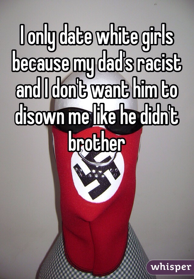 I only date white girls because my dad's racist and I don't want him to disown me like he didn't brother