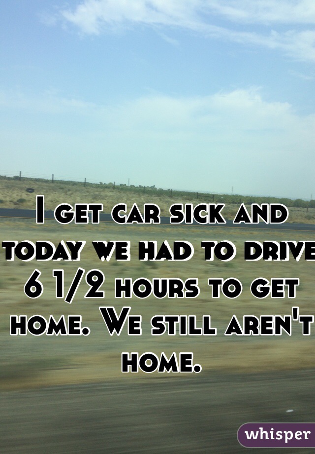 I get car sick and today we had to drive 6 1/2 hours to get home. We still aren't home.