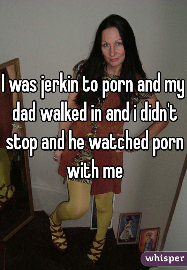 I was jerkin to porn and my dad walked in and i didn't stop and he watched porn with me