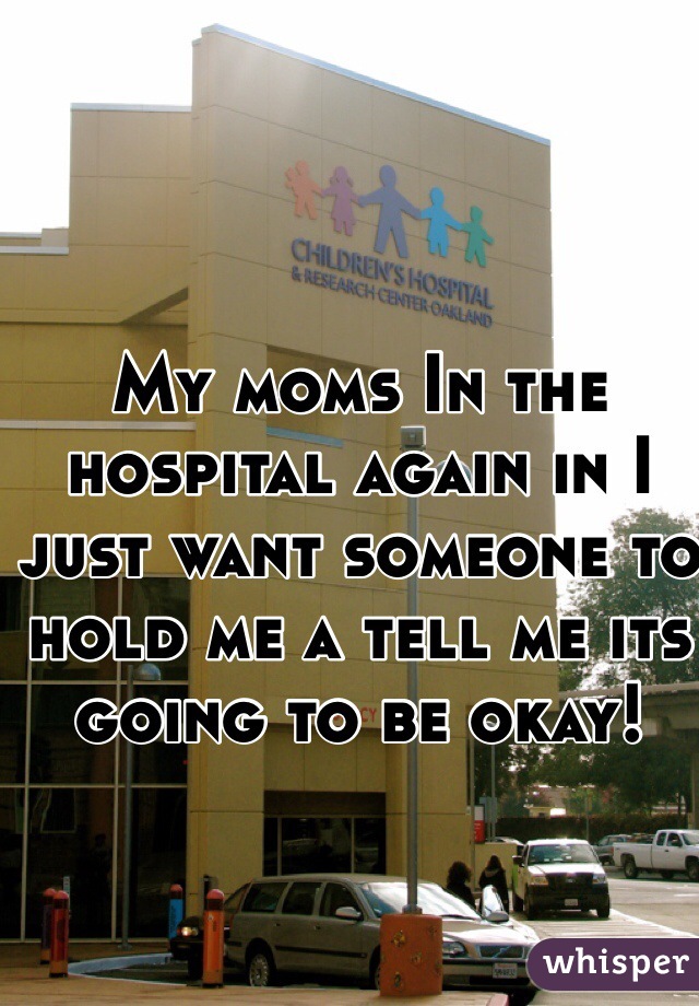 My moms In the hospital again in I just want someone to hold me a tell me its going to be okay! 
