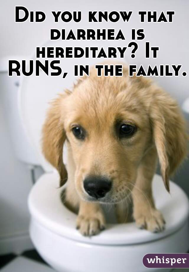 Did you know that diarrhea is hereditary? It RUNS, in the family. 