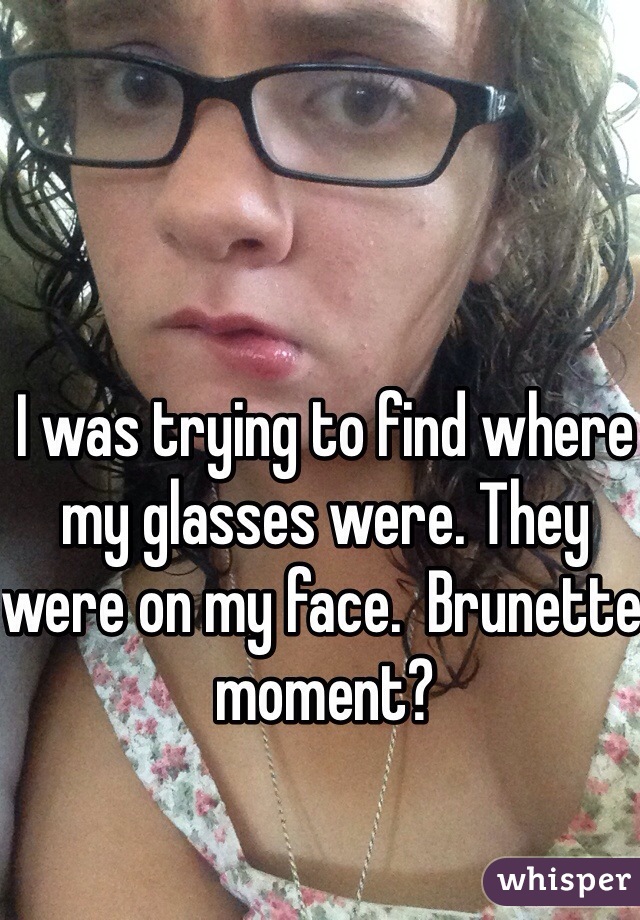 I was trying to find where my glasses were. They were on my face.  Brunette moment?