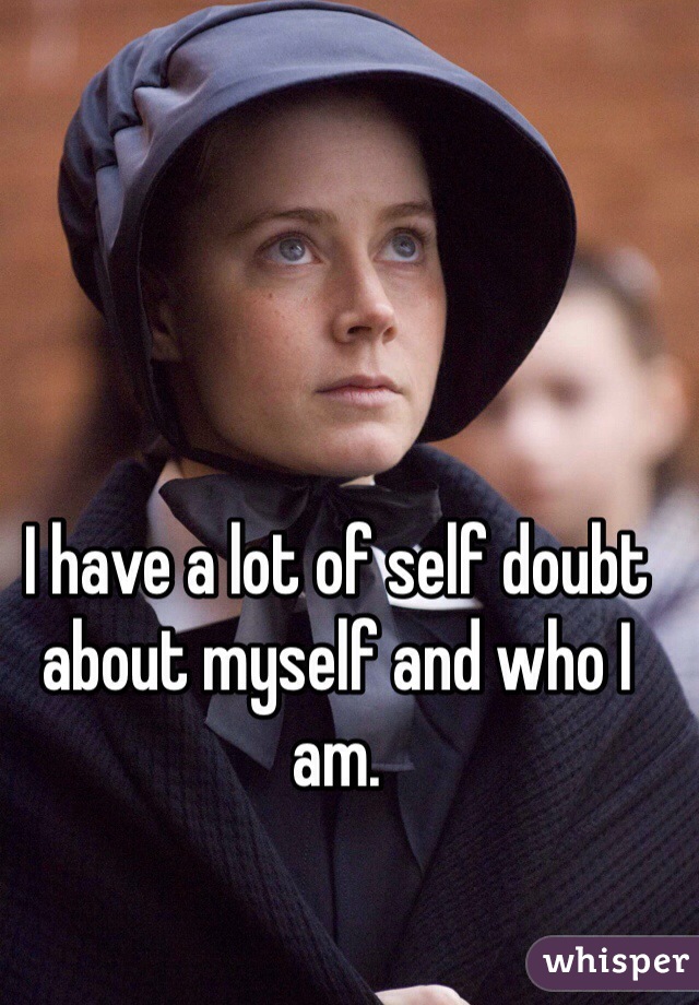 I have a lot of self doubt about myself and who I am.
