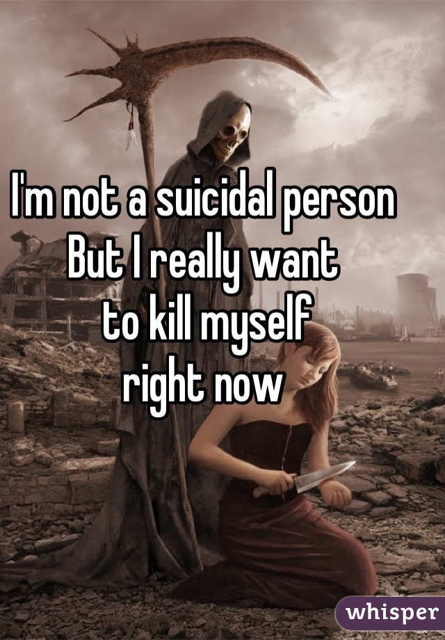 I'm not a suicidal person 
But I really want
 to kill myself 
right now