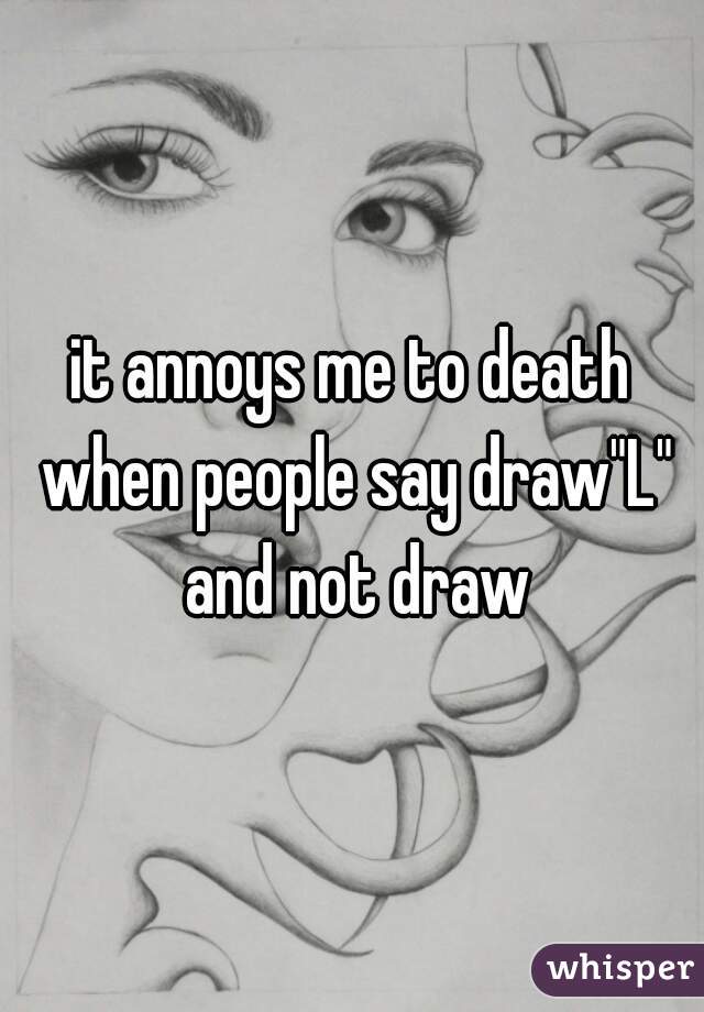 it annoys me to death when people say draw"L" and not draw
