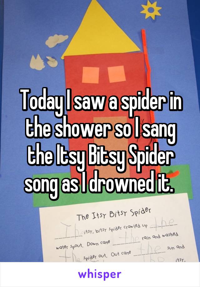 Today I saw a spider in the shower so I sang the Itsy Bitsy Spider song as I drowned it. 