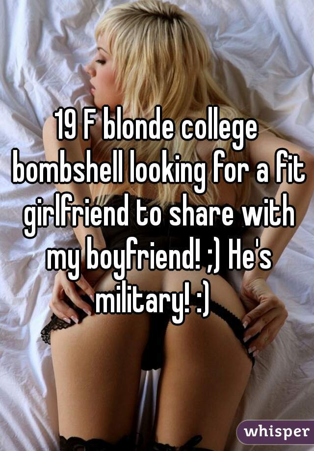 19 F blonde college bombshell looking for a fit girlfriend to share with my boyfriend! ;) He's military! :)  