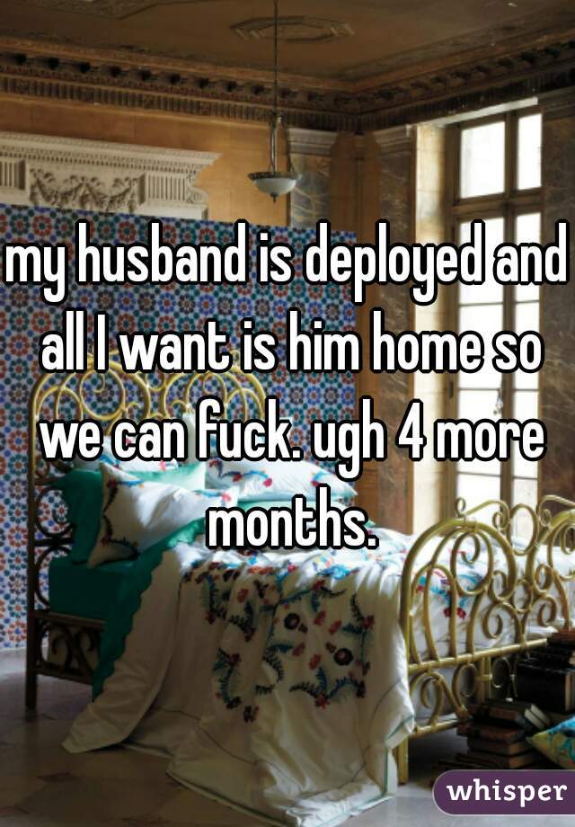 my husband is deployed and all I want is him home so we can fuck. ugh 4 more months.