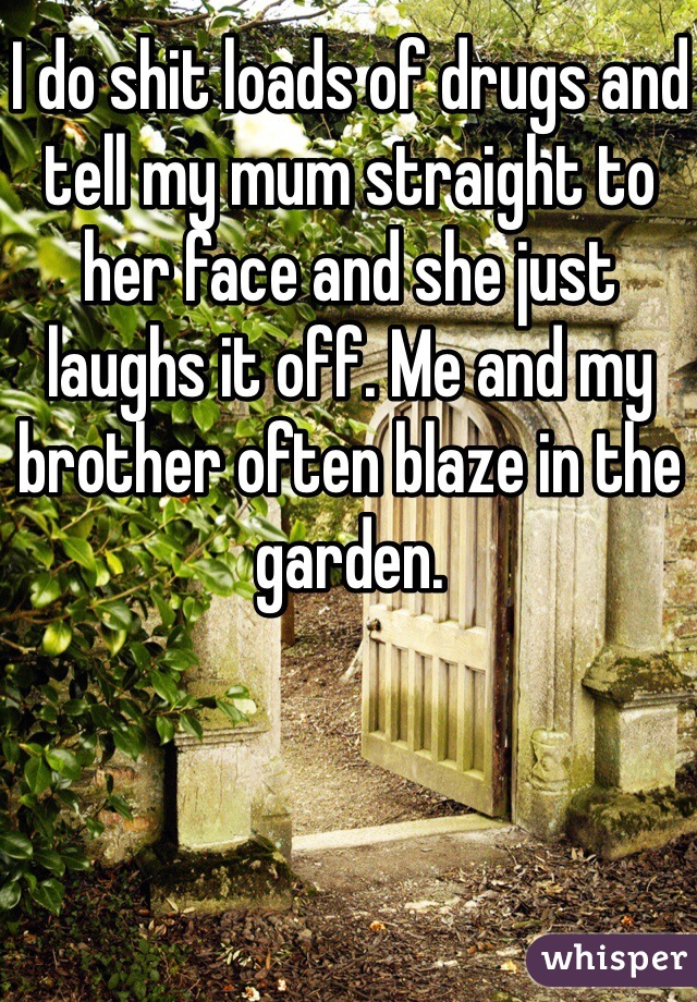 I do shit loads of drugs and tell my mum straight to her face and she just laughs it off. Me and my brother often blaze in the garden. 