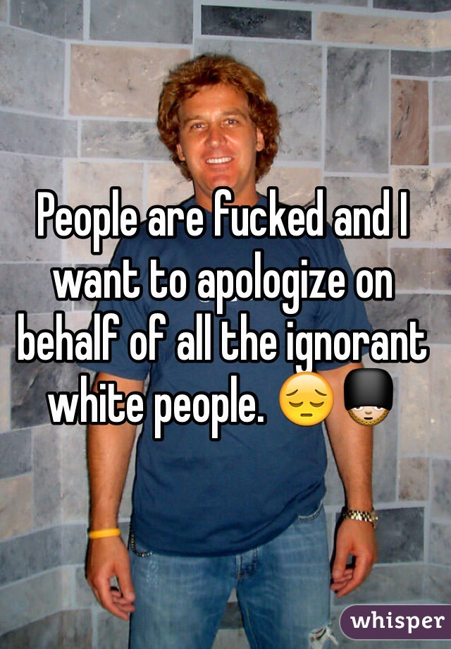 People are fucked and I want to apologize on behalf of all the ignorant white people. 😔💂