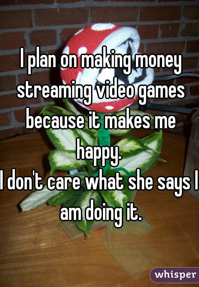  I plan on making money streaming video games because it makes me happy. 

I don't care what she says I am doing it.