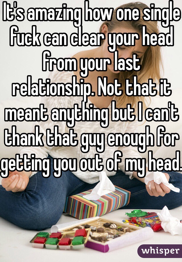 It's amazing how one single fuck can clear your head from your last relationship. Not that it meant anything but I can't thank that guy enough for getting you out of my head.