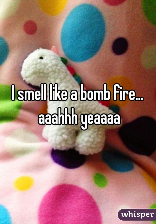 I smell like a bomb fire... aaahhh yeaaaa