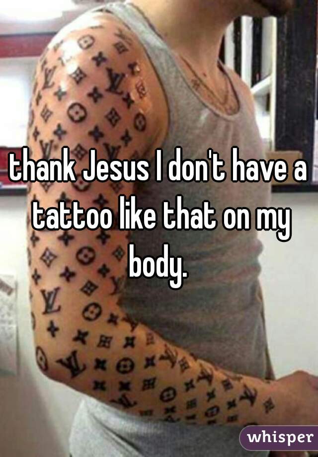thank Jesus I don't have a tattoo like that on my body. 