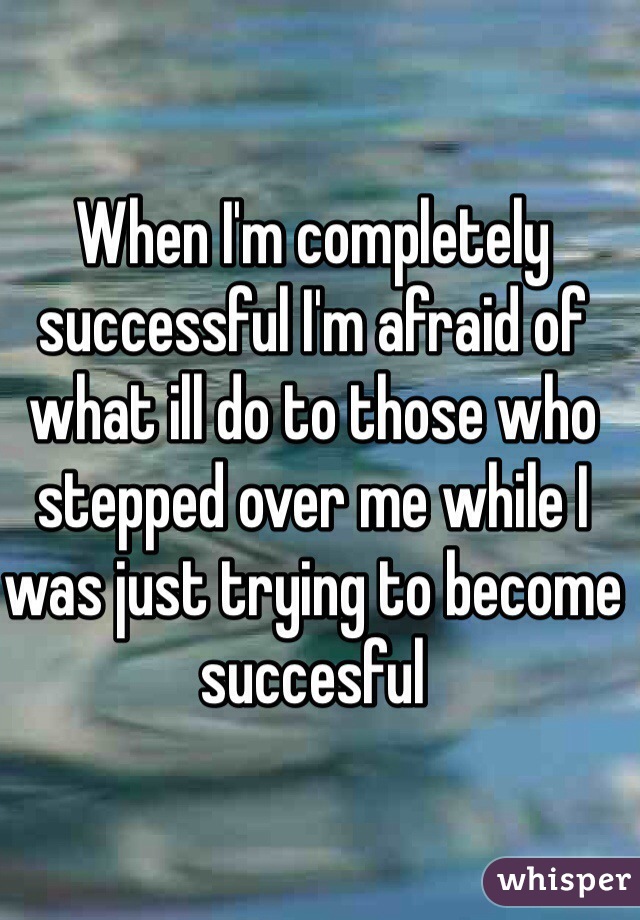 When I'm completely successful I'm afraid of what ill do to those who stepped over me while I was just trying to become succesful