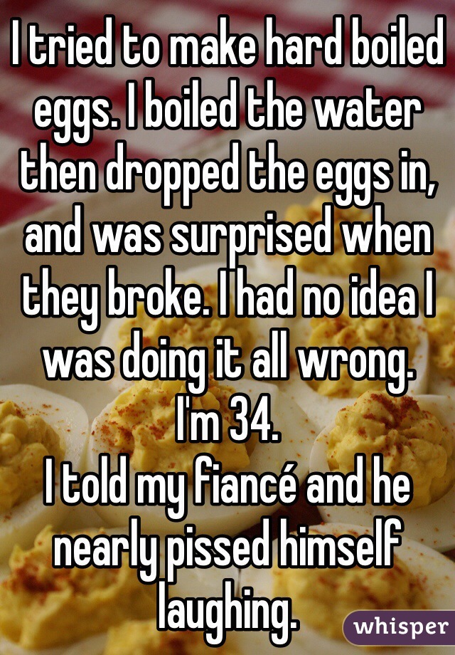 I tried to make hard boiled eggs. I boiled the water then dropped the eggs in, and was surprised when they broke. I had no idea I was doing it all wrong.
I'm 34.
I told my fiancé and he nearly pissed himself laughing.