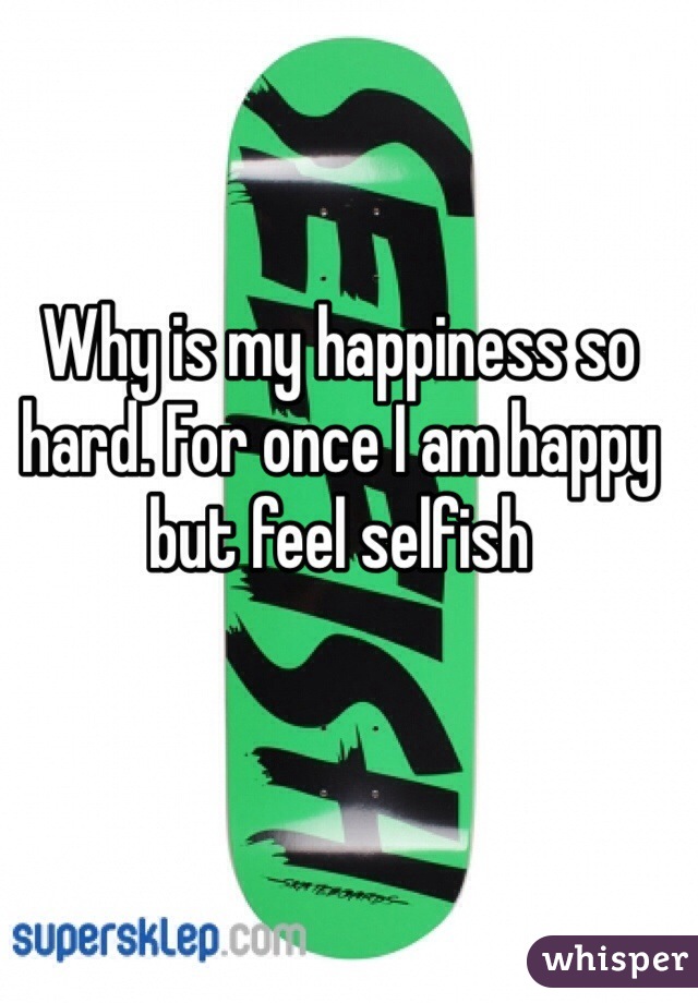 Why is my happiness so hard. For once I am happy but feel selfish 