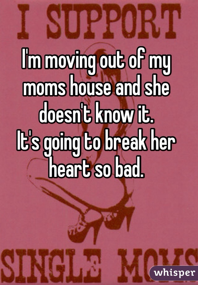 I'm moving out of my moms house and she doesn't know it. 
It's going to break her heart so bad. 