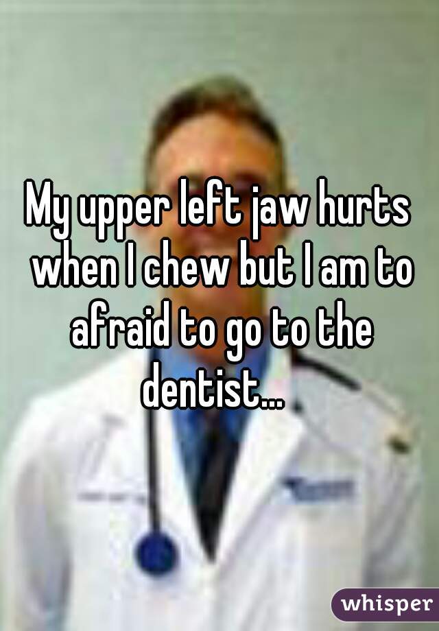 My upper left jaw hurts when I chew but I am to afraid to go to the dentist…  