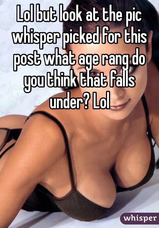 Lol but look at the pic whisper picked for this post what age rang do you think that falls under? Lol 