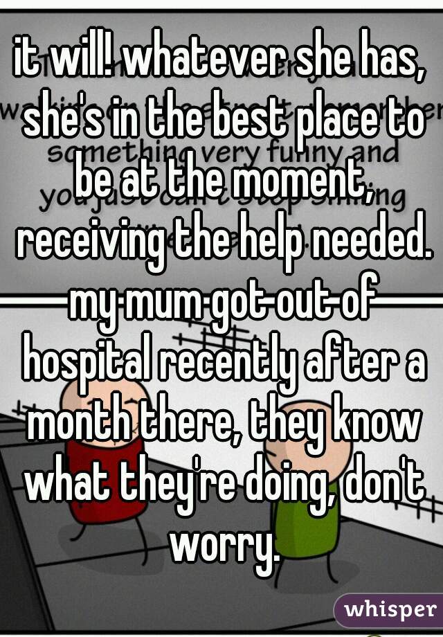it will! whatever she has, she's in the best place to be at the moment, receiving the help needed. my mum got out of hospital recently after a month there, they know what they're doing, don't worry.