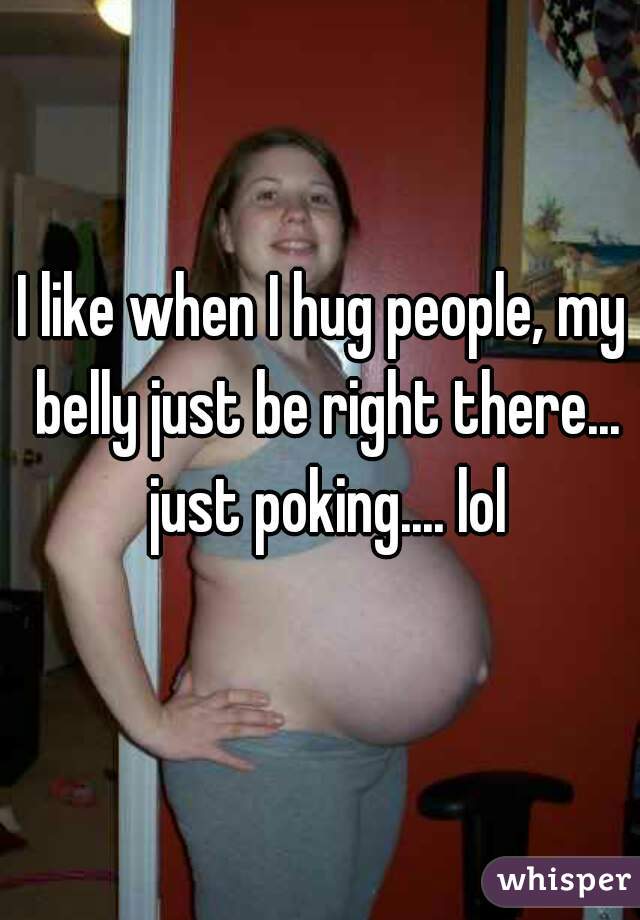 I like when I hug people, my belly just be right there... just poking.... lol