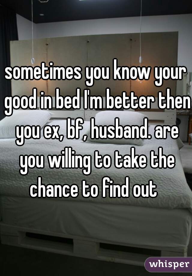 sometimes you know your good in bed I'm better then you ex, bf, husband. are you willing to take the chance to find out  