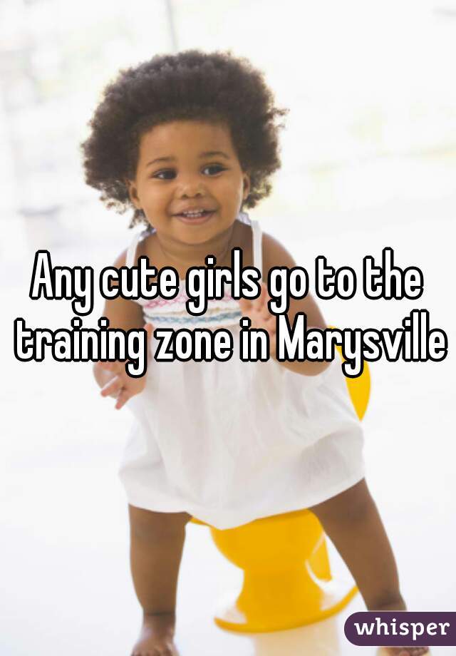 Any cute girls go to the training zone in Marysville?