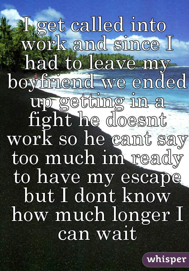 I get called into work and since I had to leave my boyfriend we ended up getting in a fight he doesnt work so he cant say too much im ready to have my escape but I dont know how much longer I can wait