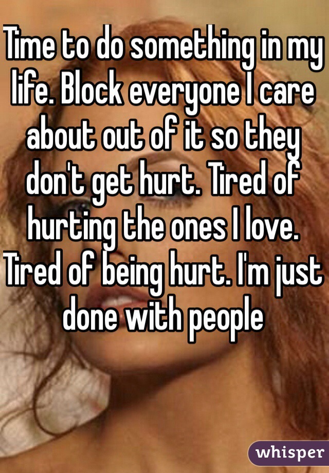 Time to do something in my life. Block everyone I care about out of it so they don't get hurt. Tired of hurting the ones I love. Tired of being hurt. I'm just done with people 