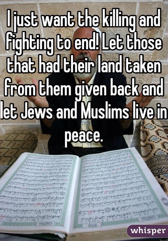 I just want the killing and fighting to end! Let those that had their land taken from them given back and let Jews and Muslims live in peace.
