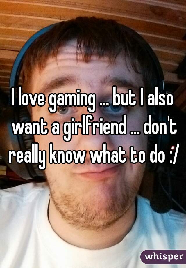 I love gaming ... but I also want a girlfriend ... don't really know what to do :/