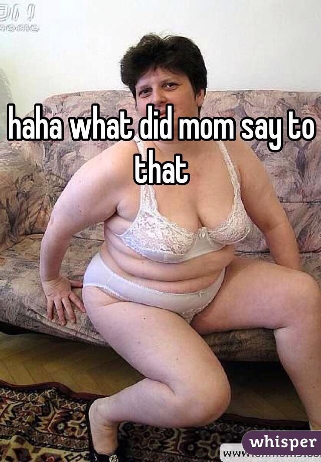haha what did mom say to that