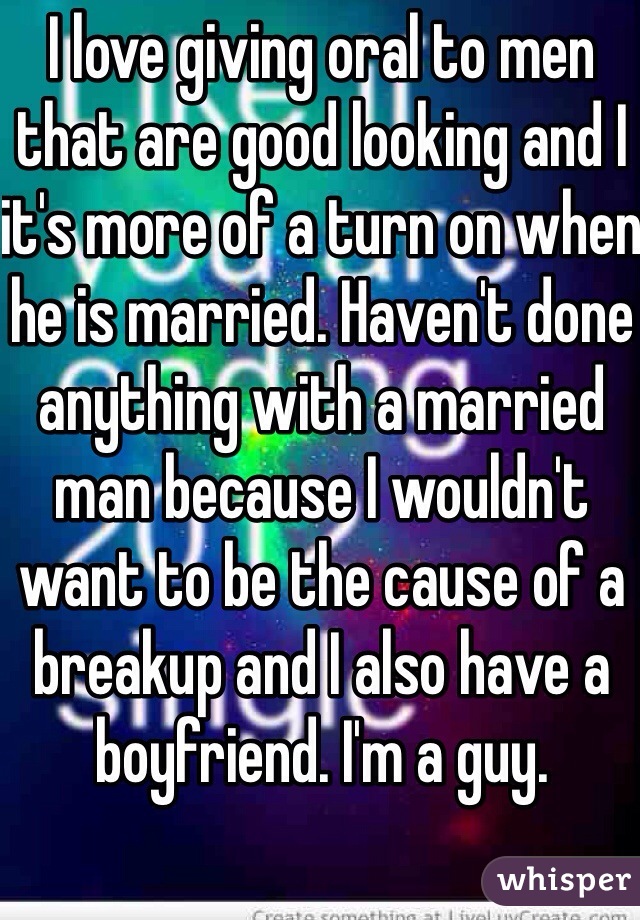 I love giving oral to men that are good looking and I it's more of a turn on when he is married. Haven't done anything with a married man because I wouldn't want to be the cause of a breakup and I also have a boyfriend. I'm a guy.