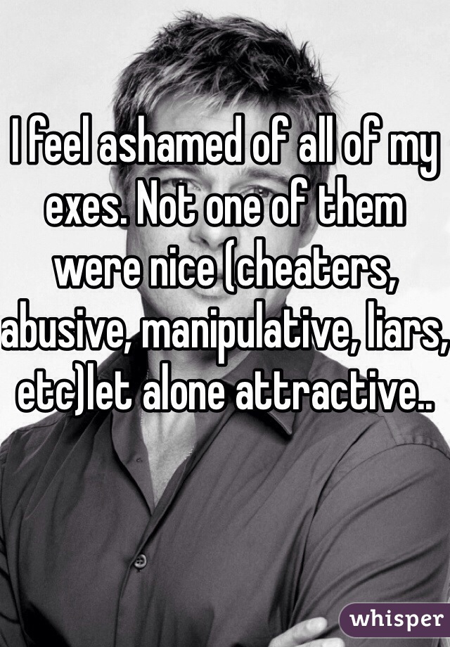 I feel ashamed of all of my exes. Not one of them were nice (cheaters, abusive, manipulative, liars, etc)let alone attractive..