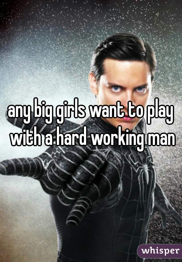 any big girls want to play with a hard working man