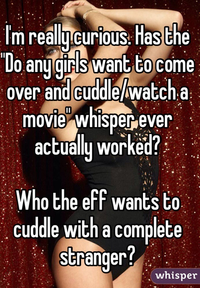 I'm really curious. Has the "Do any girls want to come over and cuddle/watch a movie" whisper ever actually worked?

Who the eff wants to cuddle with a complete stranger?