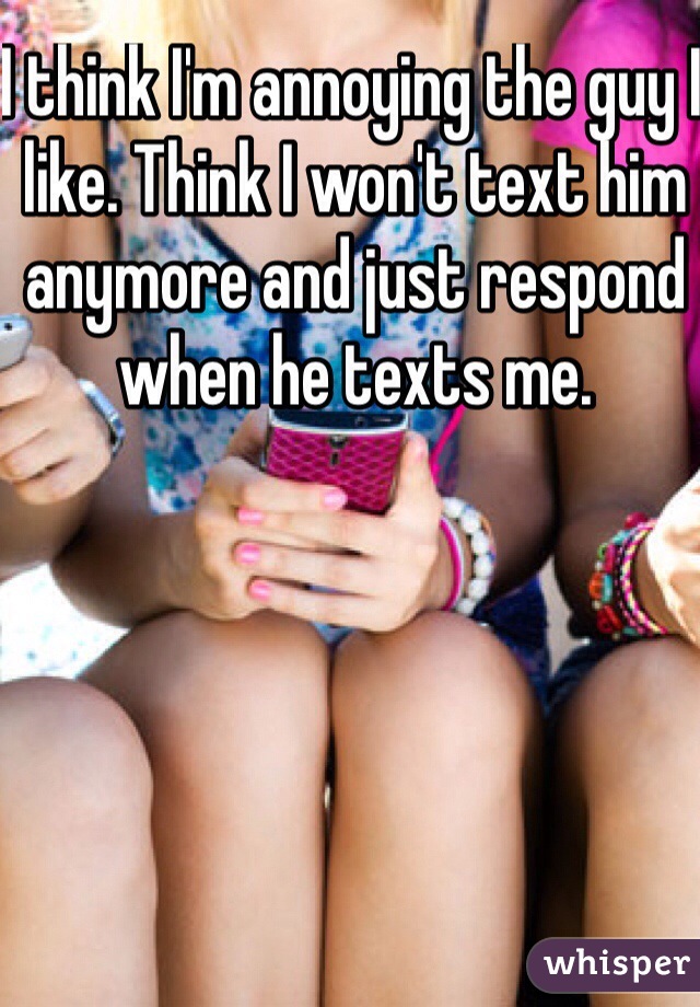 I think I'm annoying the guy I like. Think I won't text him anymore and just respond when he texts me. 