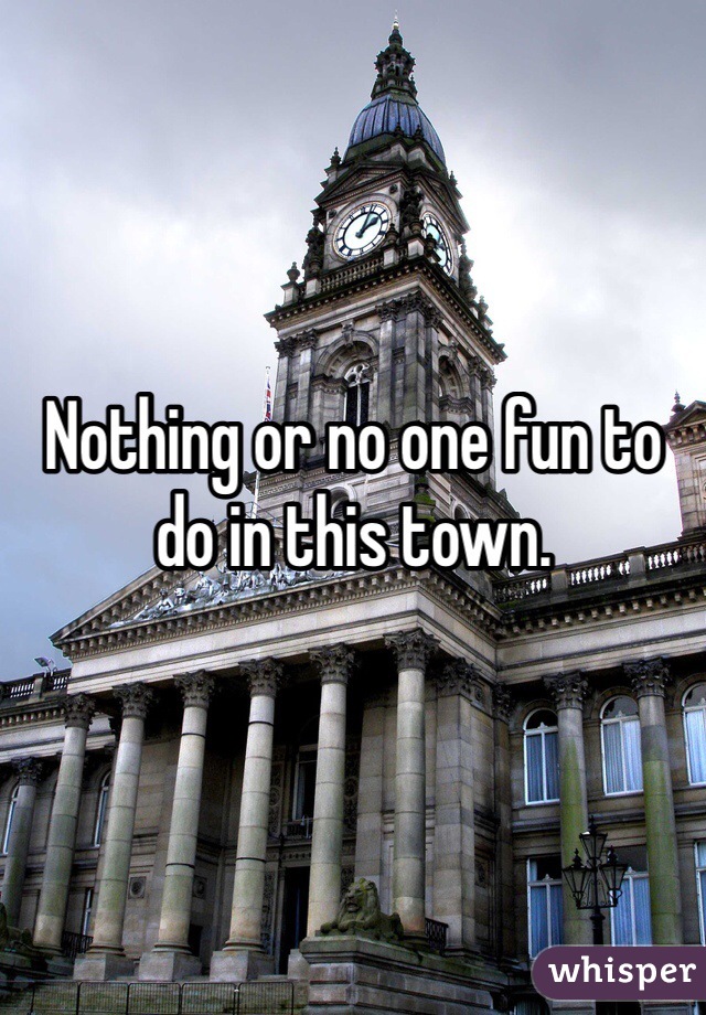 Nothing or no one fun to do in this town. 