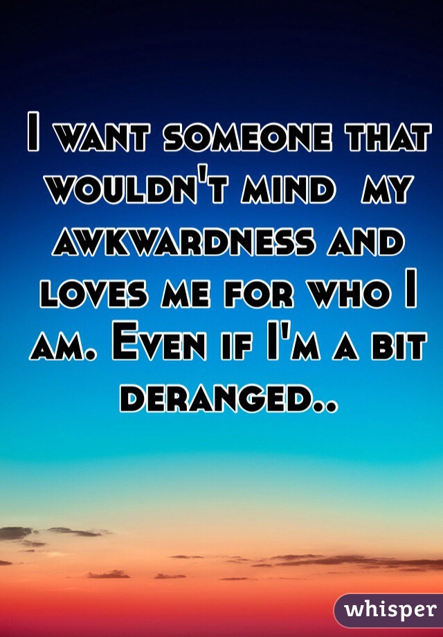 I want someone that wouldn't mind  my awkwardness and loves me for who I am. Even if I'm a bit deranged.. 